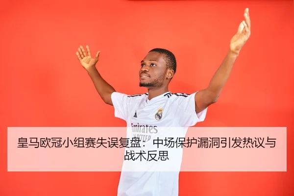 皇马欧冠小组赛失误复盘:中场保护漏洞引发热议与战术反思
